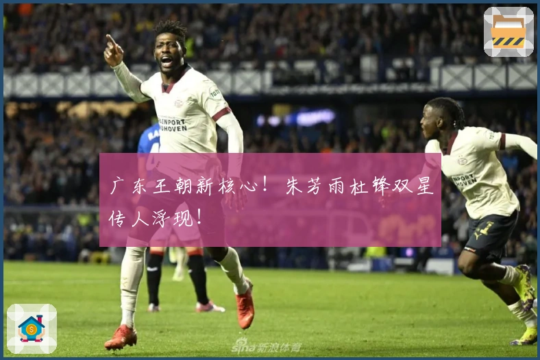 广东王朝新核心！朱芳雨杜锋双星传人浮现！