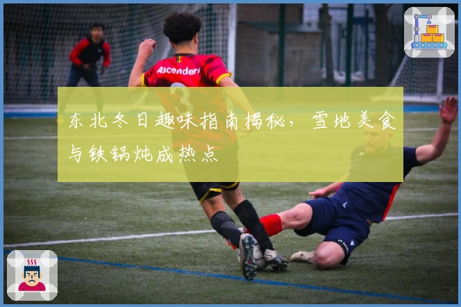 东北冬日趣味指南揭秘，雪地美食与铁锅炖成热点