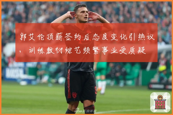 郭艾伦顶薪签约后态度变化引热议，训练敷衍综艺频繁事业受质疑