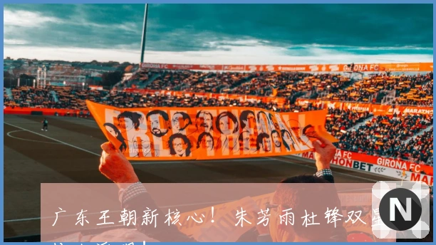 广东王朝新核心！朱芳雨杜锋双星传人浮现！