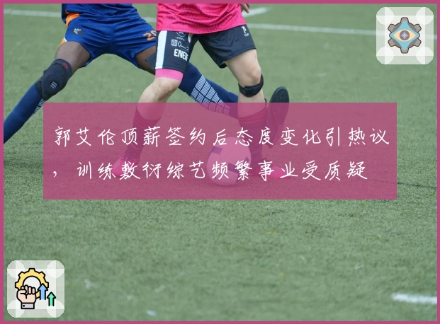 郭艾伦顶薪签约后态度变化引热议，训练敷衍综艺频繁事业受质疑